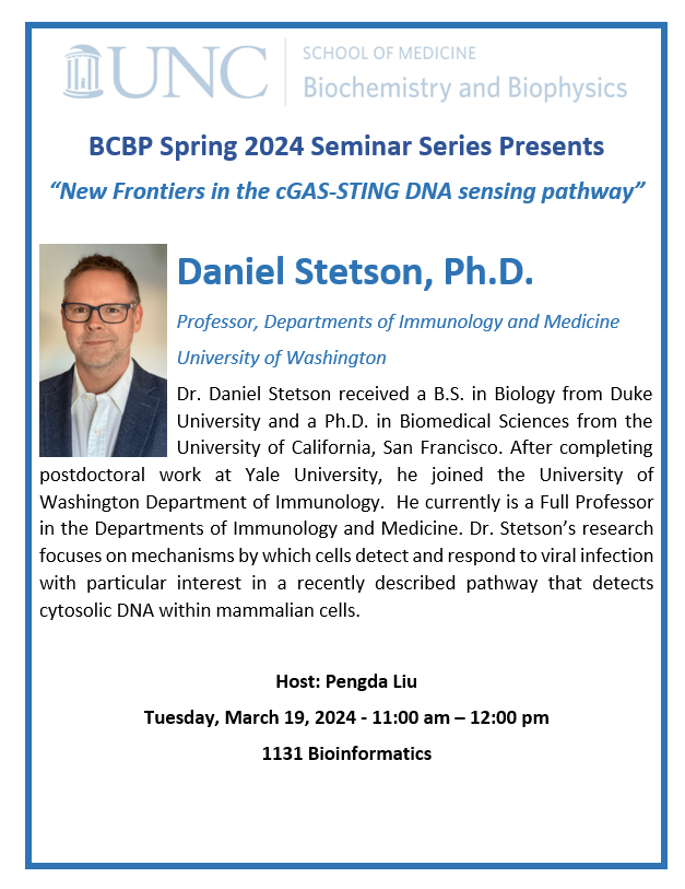 UNC Biochemistry and Biophysics Spring Seminar March 19 at 11:00 AM Speaker: Don Stetson, Ph.D., Prof. of Immunology, University of Washington "New Frontiers in the cGAS-STING DNA sensing pathway" Host: Pengda Liu. Join us in 1131 Bioinformatics on UNC-CH campus.