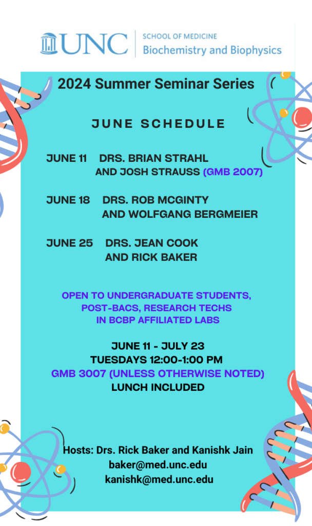 text "UNC School of Medicine Biochemistry and Biophysics 2024 Summer Seminar Series June Schedule June 11 Drs. Brian Strahl and Josh Strauss (GMB 2007) June 18 Drs. Rob McGinty and Wolfgang Bergmeier June 25 Drs. Jean Cook and Rick Baker open to undergraduate students, post-bacs, research techs in BCBP affiliated labs June 11 - July 23 Tuesdays 12:00-1:00 pm GMB 3007 (unless otherwise noted) Lunch included Hosts: Drs. Rick Baker baker@med.unc.edu and Kanishk Jain kanishk@med.unc.edu" four colorful images of dna and atoms on a blue background